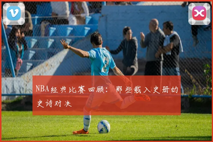 NBA经典比赛回顾：那些载入史册的史诗对决