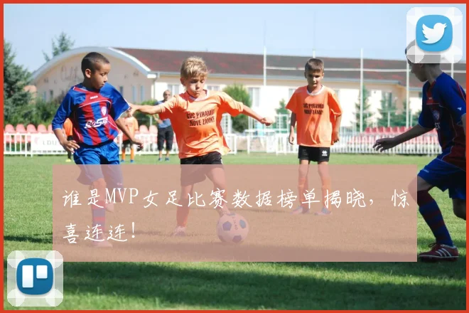 谁是MVP女足比赛数据榜单揭晓，惊喜连连！