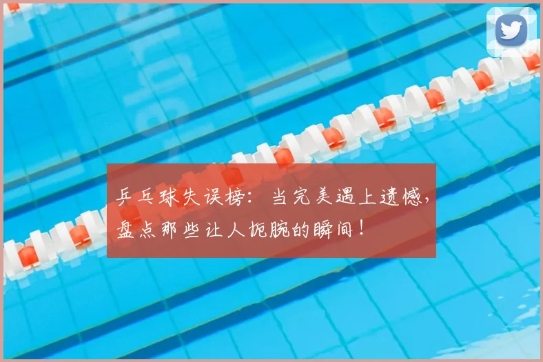 乒乓球失误榜：当完美遇上遗憾，盘点那些让人扼腕的瞬间！