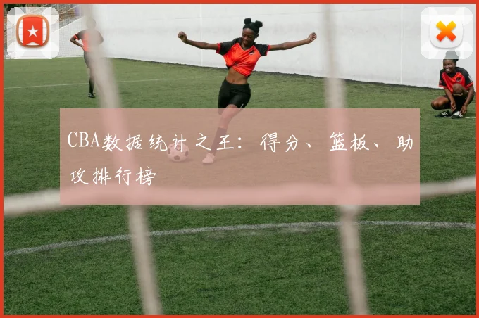 CBA数据统计之王：得分、篮板、助攻排行榜