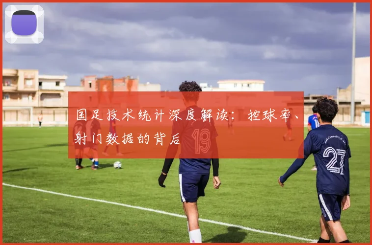 国足技术统计深度解读：控球率、射门数据的背后
