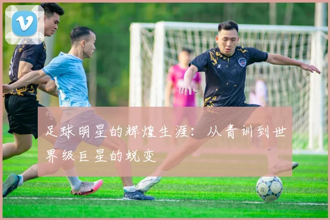 足球明星的辉煌生涯：从青训到世界级巨星的蜕变