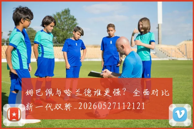姆巴佩与哈兰德谁更强?全面对比新一代双骄_20260527112121