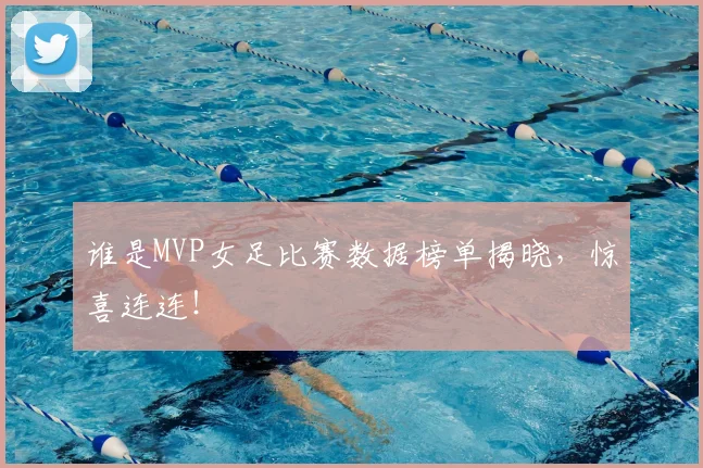 谁是MVP女足比赛数据榜单揭晓，惊喜连连！