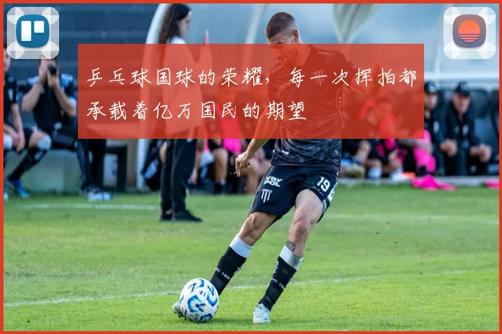 乒乓球国球的荣耀，每一次挥拍都承载着亿万国民的期望