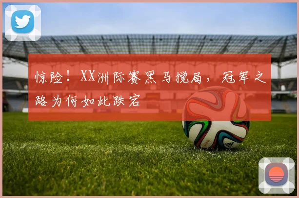 惊险！XX洲际赛黑马搅局，冠军之路为何如此跌宕