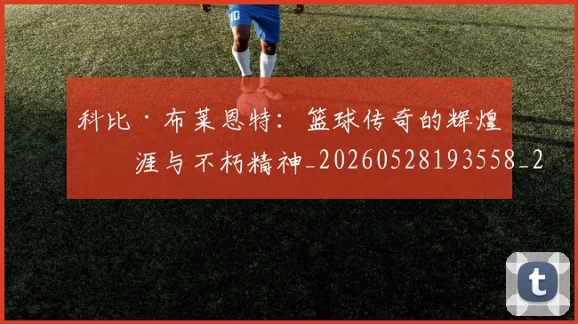 科比·布莱恩特：篮球传奇的辉煌生涯与不朽精神_20260528193558_20260609234440