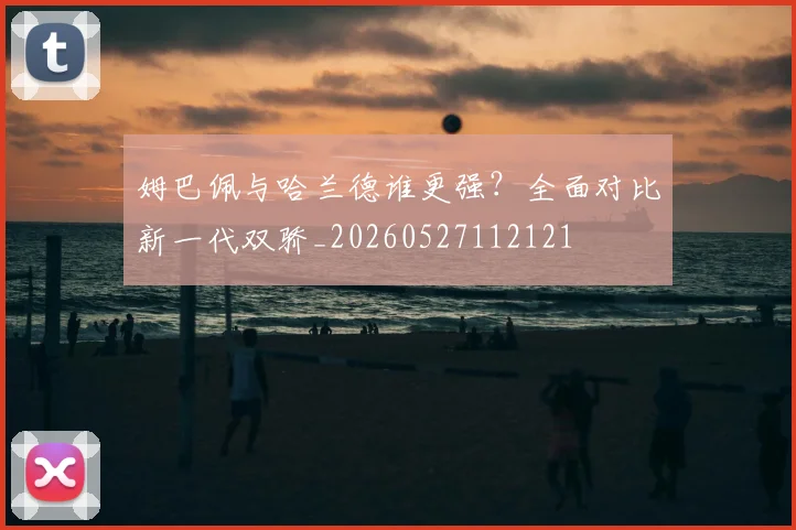 姆巴佩与哈兰德谁更强?全面对比新一代双骄_20260527112121